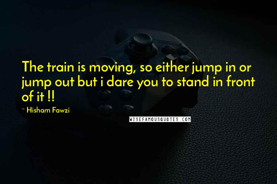 Hisham Fawzi Quotes: The train is moving, so either jump in or jump out but i dare you to stand in front of it !!