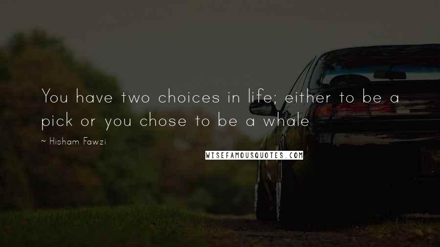 Hisham Fawzi Quotes: You have two choices in life; either to be a pick or you chose to be a whale