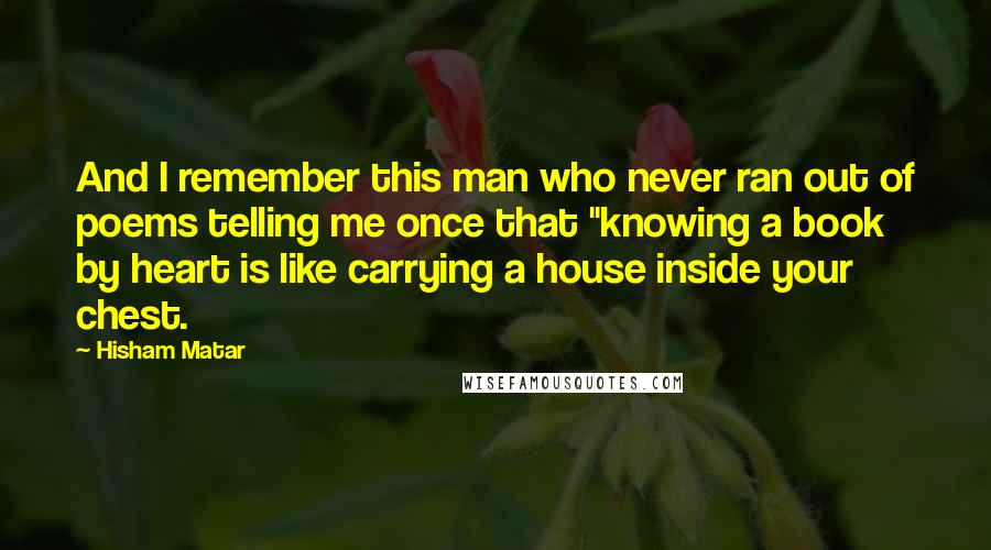 Hisham Matar Quotes: And I remember this man who never ran out of poems telling me once that "knowing a book by heart is like carrying a house inside your chest.