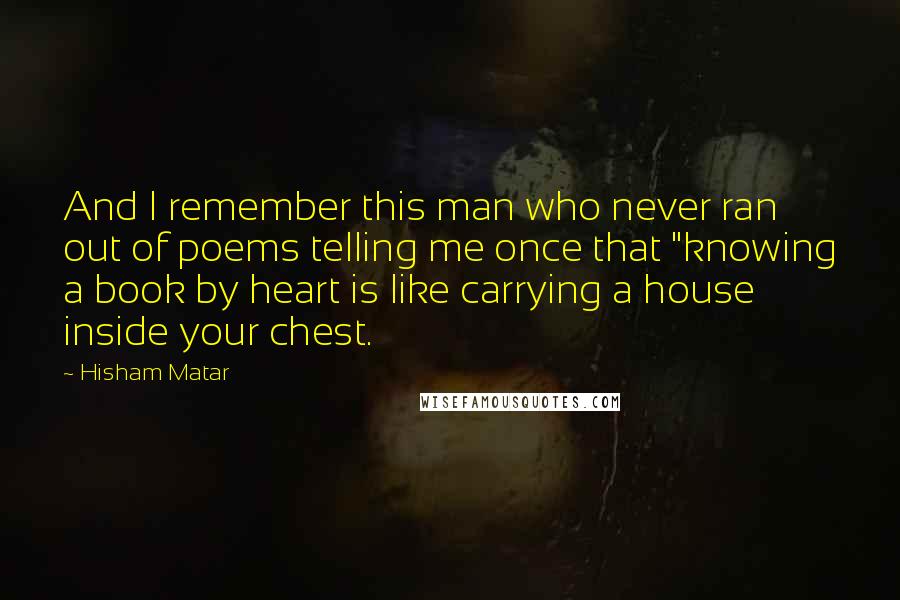 Hisham Matar Quotes: And I remember this man who never ran out of poems telling me once that "knowing a book by heart is like carrying a house inside your chest.