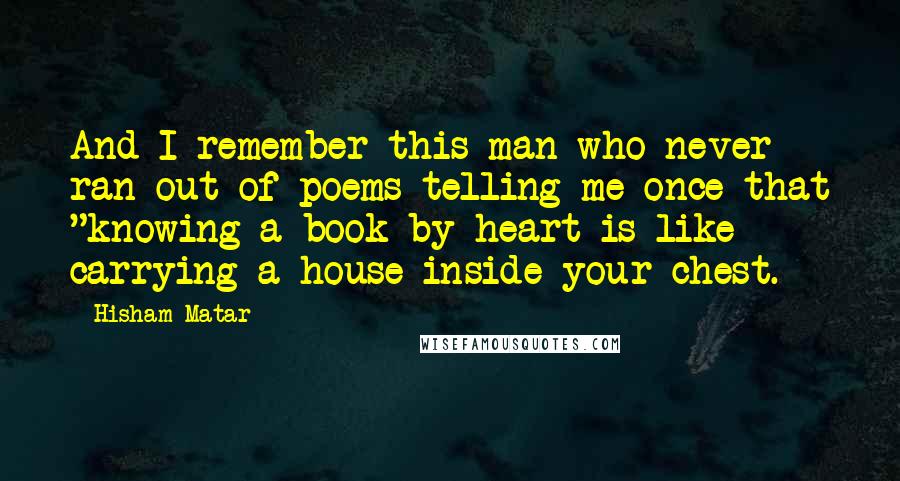 Hisham Matar Quotes: And I remember this man who never ran out of poems telling me once that "knowing a book by heart is like carrying a house inside your chest.