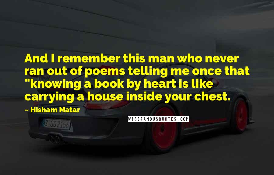 Hisham Matar Quotes: And I remember this man who never ran out of poems telling me once that "knowing a book by heart is like carrying a house inside your chest.