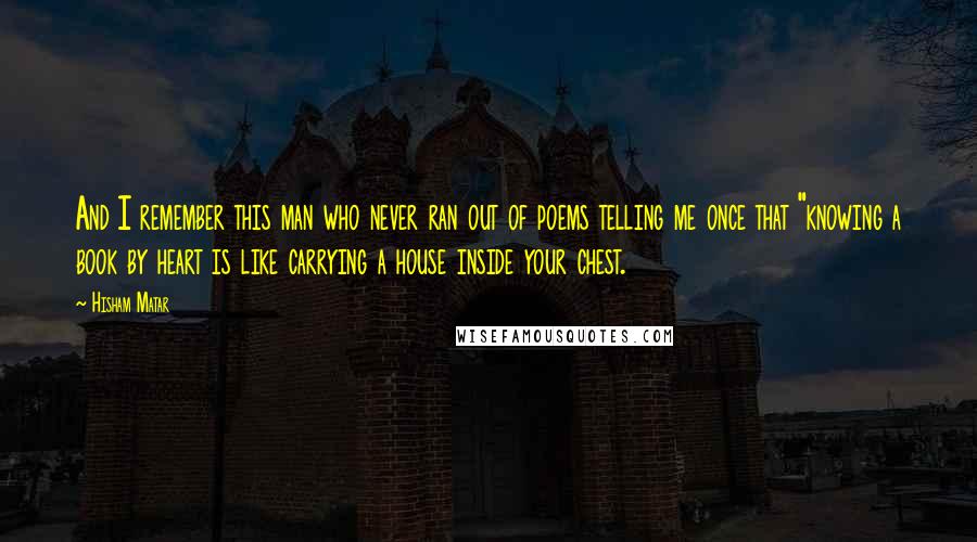 Hisham Matar Quotes: And I remember this man who never ran out of poems telling me once that "knowing a book by heart is like carrying a house inside your chest.