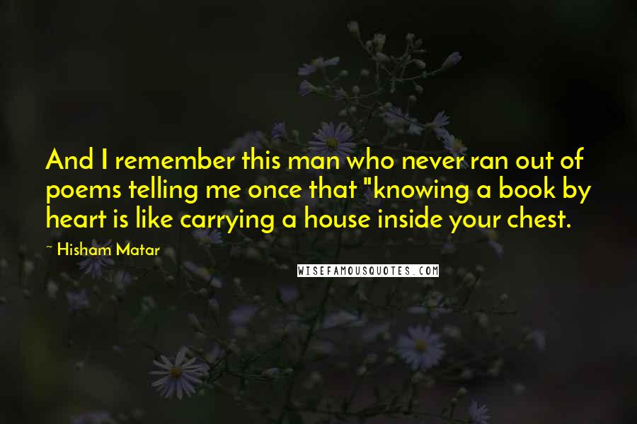 Hisham Matar Quotes: And I remember this man who never ran out of poems telling me once that "knowing a book by heart is like carrying a house inside your chest.