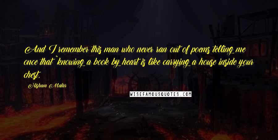 Hisham Matar Quotes: And I remember this man who never ran out of poems telling me once that "knowing a book by heart is like carrying a house inside your chest.