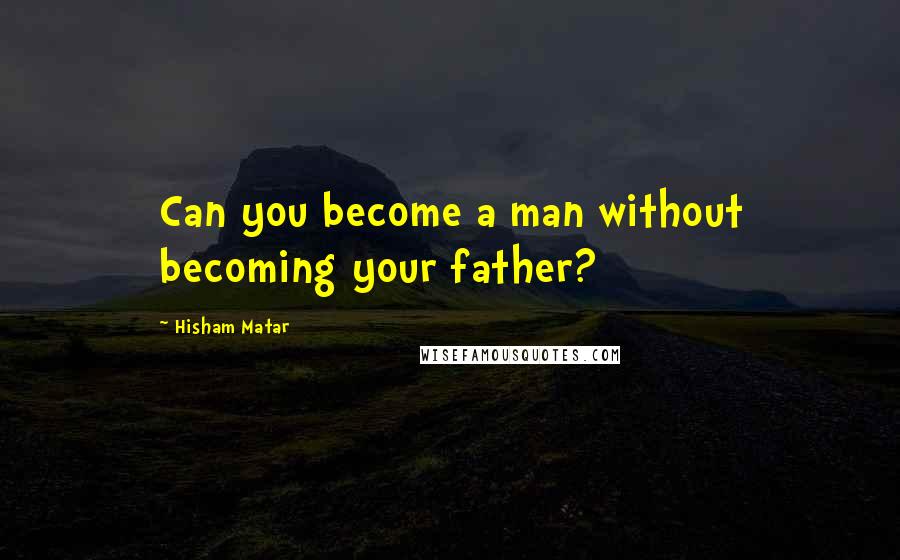 Hisham Matar Quotes: Can you become a man without becoming your father?