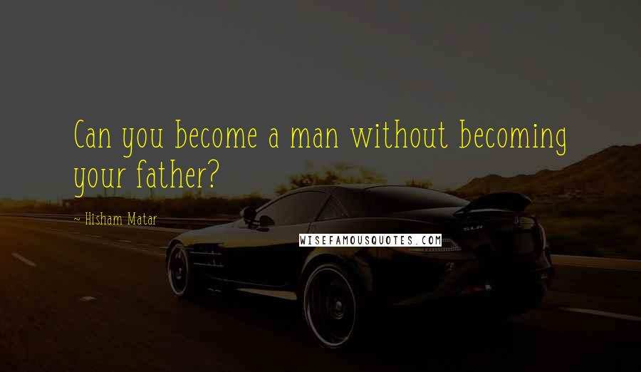 Hisham Matar Quotes: Can you become a man without becoming your father?