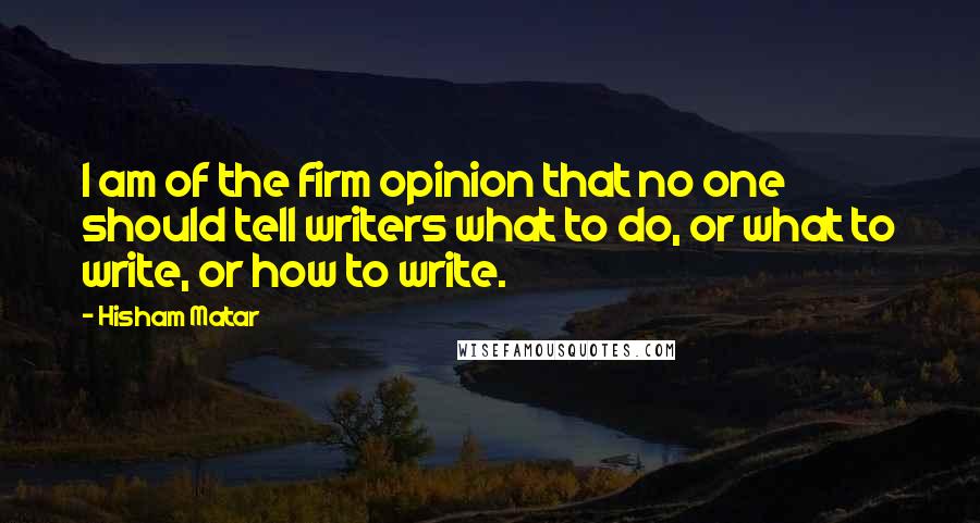 Hisham Matar Quotes: I am of the firm opinion that no one should tell writers what to do, or what to write, or how to write.