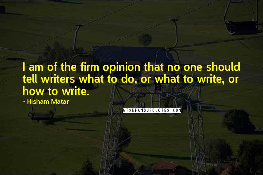 Hisham Matar Quotes: I am of the firm opinion that no one should tell writers what to do, or what to write, or how to write.