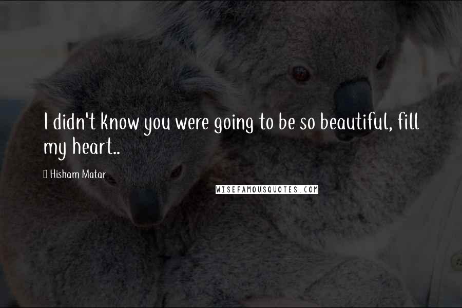 Hisham Matar Quotes: I didn't know you were going to be so beautiful, fill my heart..