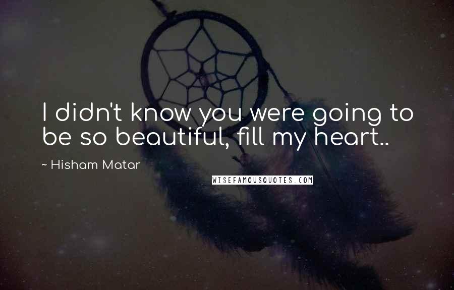 Hisham Matar Quotes: I didn't know you were going to be so beautiful, fill my heart..