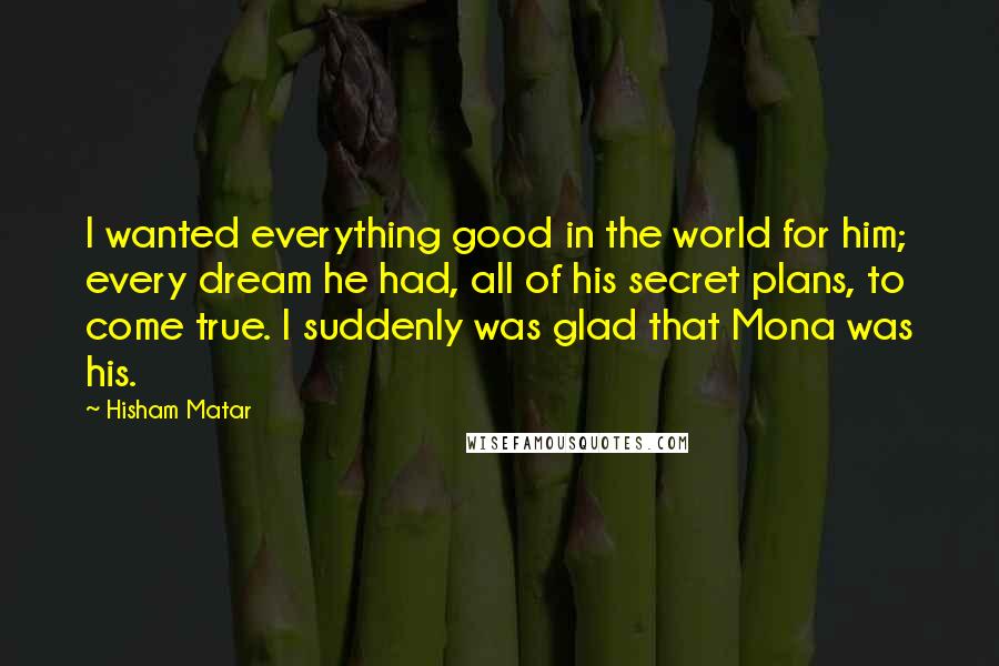 Hisham Matar Quotes: I wanted everything good in the world for him; every dream he had, all of his secret plans, to come true. I suddenly was glad that Mona was his.