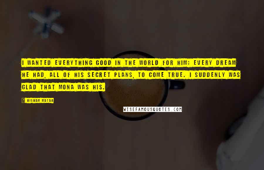 Hisham Matar Quotes: I wanted everything good in the world for him; every dream he had, all of his secret plans, to come true. I suddenly was glad that Mona was his.