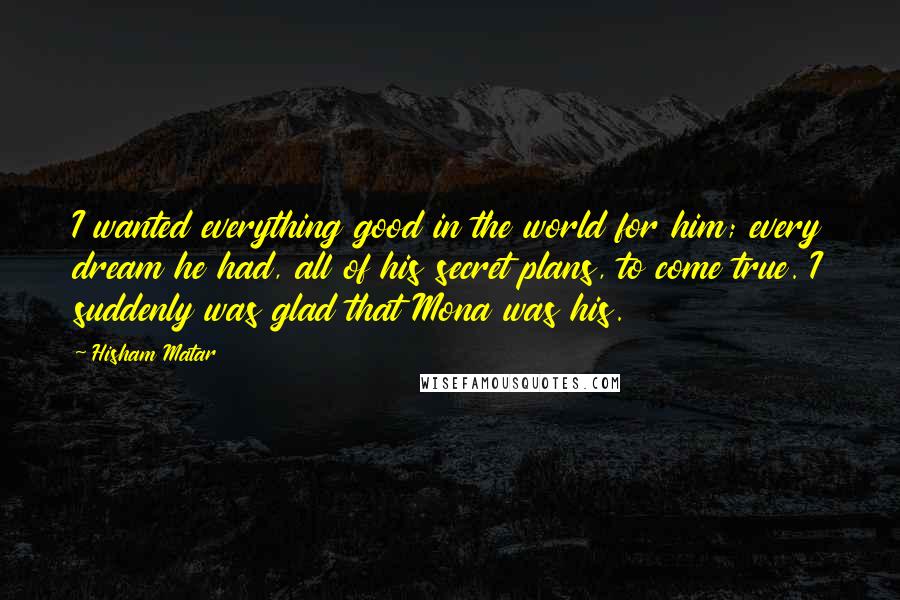 Hisham Matar Quotes: I wanted everything good in the world for him; every dream he had, all of his secret plans, to come true. I suddenly was glad that Mona was his.