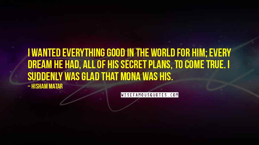 Hisham Matar Quotes: I wanted everything good in the world for him; every dream he had, all of his secret plans, to come true. I suddenly was glad that Mona was his.