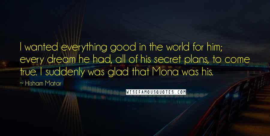 Hisham Matar Quotes: I wanted everything good in the world for him; every dream he had, all of his secret plans, to come true. I suddenly was glad that Mona was his.