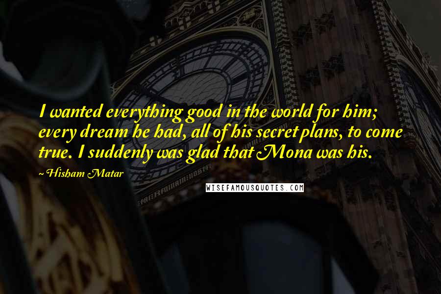 Hisham Matar Quotes: I wanted everything good in the world for him; every dream he had, all of his secret plans, to come true. I suddenly was glad that Mona was his.