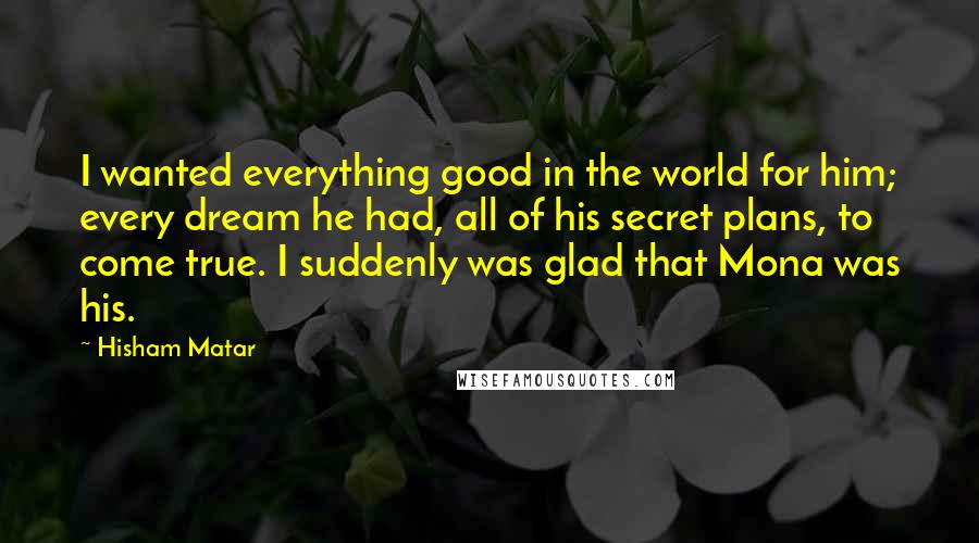 Hisham Matar Quotes: I wanted everything good in the world for him; every dream he had, all of his secret plans, to come true. I suddenly was glad that Mona was his.