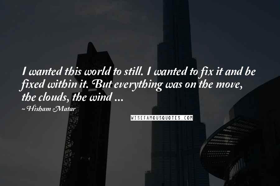 Hisham Matar Quotes: I wanted this world to still. I wanted to fix it and be fixed within it. But everything was on the move, the clouds, the wind ...