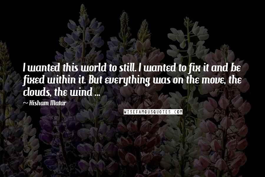 Hisham Matar Quotes: I wanted this world to still. I wanted to fix it and be fixed within it. But everything was on the move, the clouds, the wind ...
