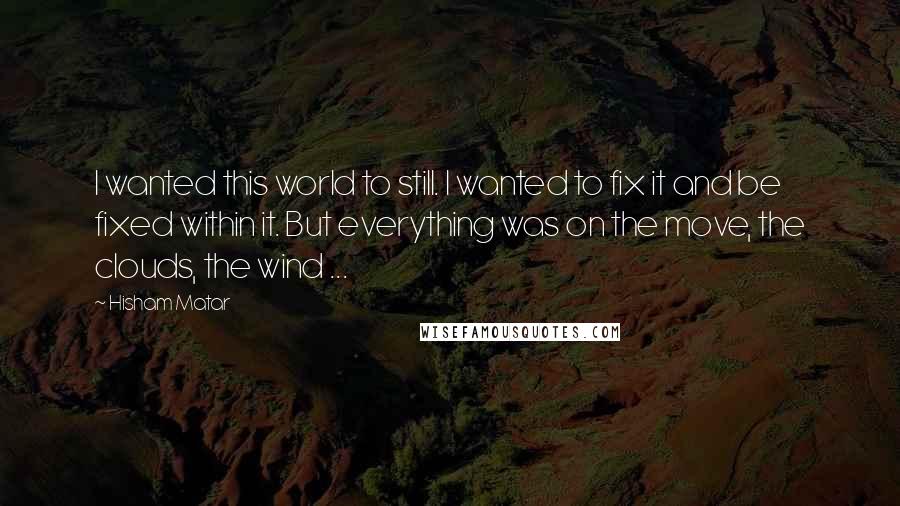 Hisham Matar Quotes: I wanted this world to still. I wanted to fix it and be fixed within it. But everything was on the move, the clouds, the wind ...