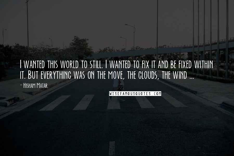 Hisham Matar Quotes: I wanted this world to still. I wanted to fix it and be fixed within it. But everything was on the move, the clouds, the wind ...