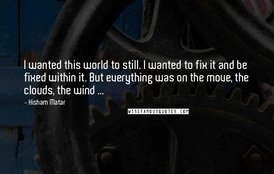 Hisham Matar Quotes: I wanted this world to still. I wanted to fix it and be fixed within it. But everything was on the move, the clouds, the wind ...