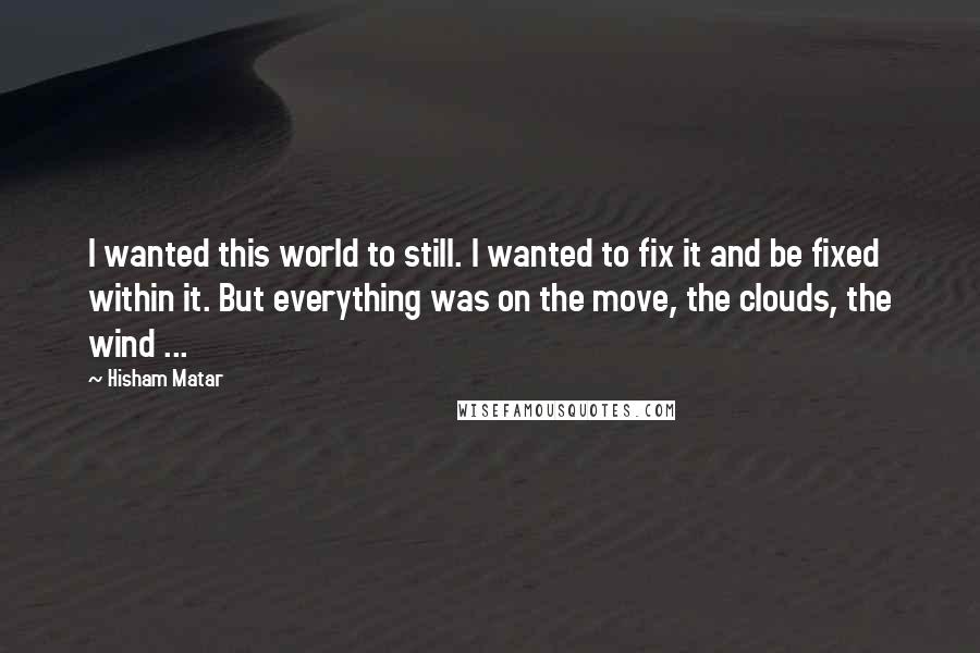 Hisham Matar Quotes: I wanted this world to still. I wanted to fix it and be fixed within it. But everything was on the move, the clouds, the wind ...