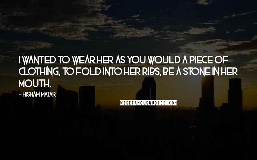 Hisham Matar Quotes: I wanted to wear her as you would a piece of clothing, to fold into her ribs, be a stone in her mouth.