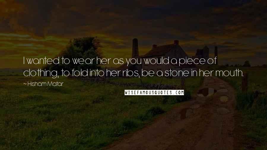 Hisham Matar Quotes: I wanted to wear her as you would a piece of clothing, to fold into her ribs, be a stone in her mouth.