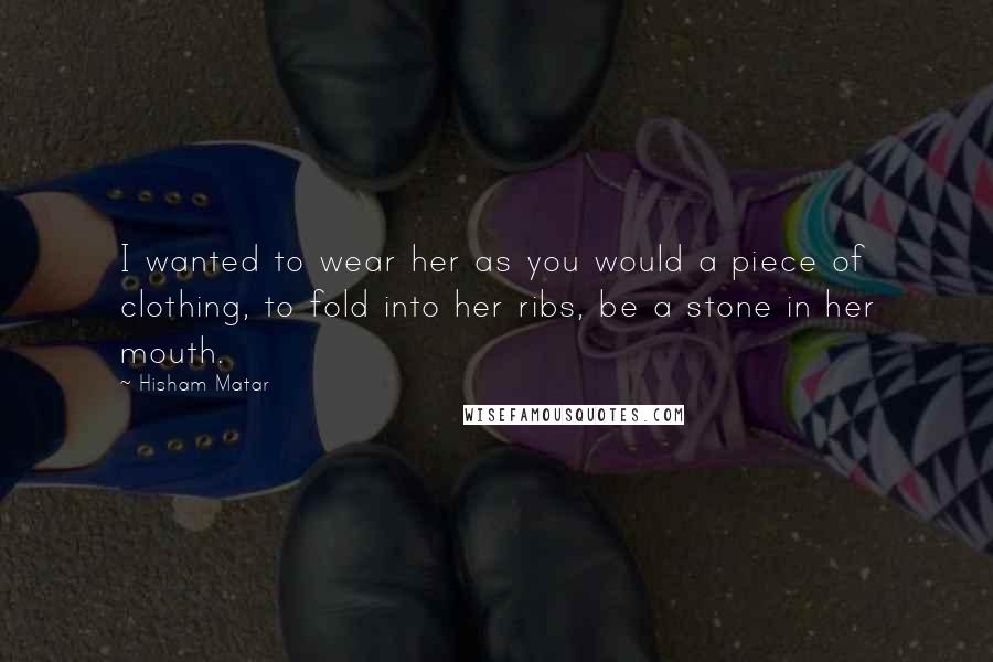 Hisham Matar Quotes: I wanted to wear her as you would a piece of clothing, to fold into her ribs, be a stone in her mouth.