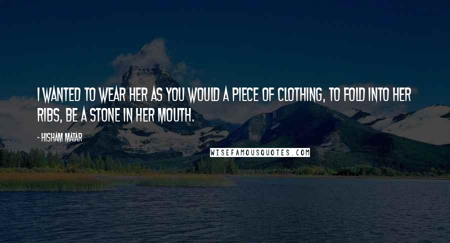 Hisham Matar Quotes: I wanted to wear her as you would a piece of clothing, to fold into her ribs, be a stone in her mouth.
