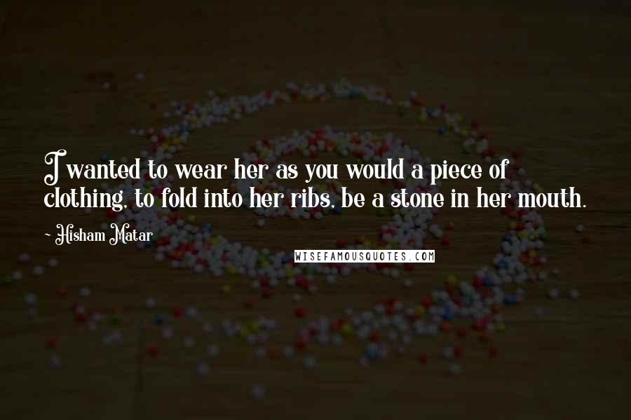 Hisham Matar Quotes: I wanted to wear her as you would a piece of clothing, to fold into her ribs, be a stone in her mouth.