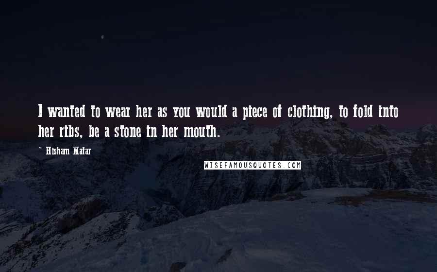 Hisham Matar Quotes: I wanted to wear her as you would a piece of clothing, to fold into her ribs, be a stone in her mouth.