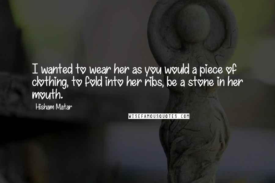 Hisham Matar Quotes: I wanted to wear her as you would a piece of clothing, to fold into her ribs, be a stone in her mouth.