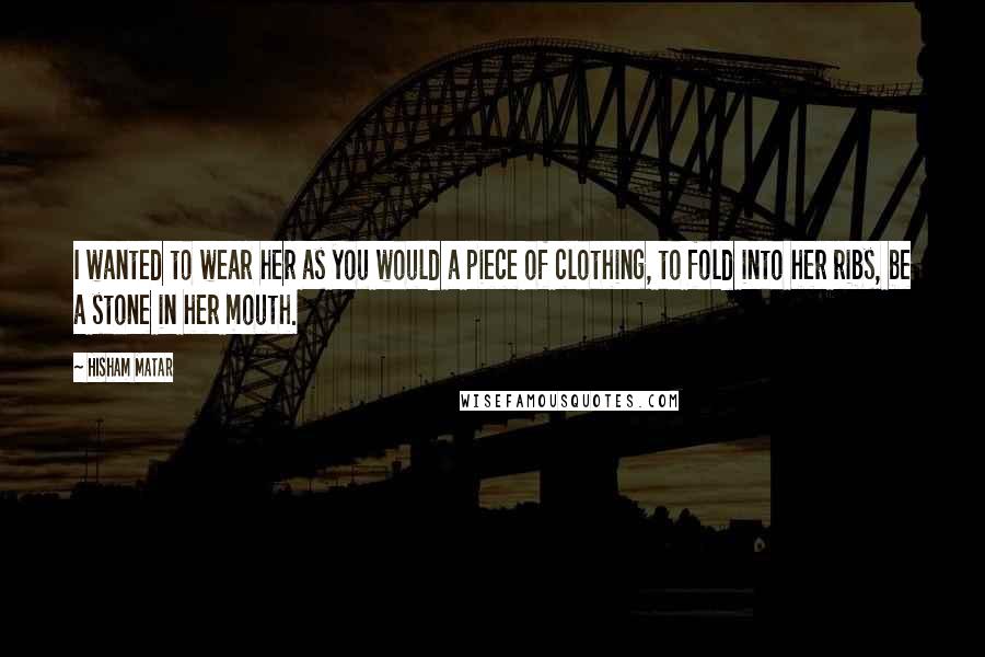 Hisham Matar Quotes: I wanted to wear her as you would a piece of clothing, to fold into her ribs, be a stone in her mouth.