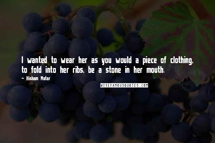 Hisham Matar Quotes: I wanted to wear her as you would a piece of clothing, to fold into her ribs, be a stone in her mouth.