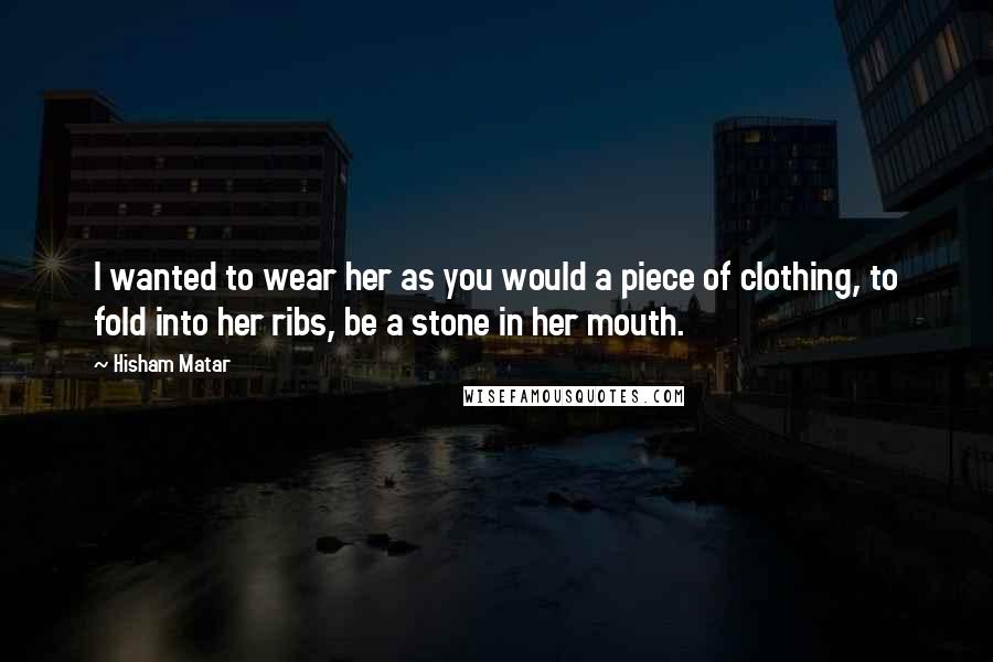 Hisham Matar Quotes: I wanted to wear her as you would a piece of clothing, to fold into her ribs, be a stone in her mouth.