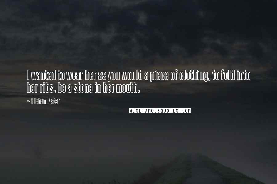 Hisham Matar Quotes: I wanted to wear her as you would a piece of clothing, to fold into her ribs, be a stone in her mouth.