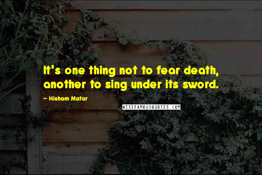 Hisham Matar Quotes: It's one thing not to fear death, another to sing under its sword.