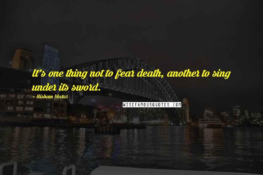 Hisham Matar Quotes: It's one thing not to fear death, another to sing under its sword.