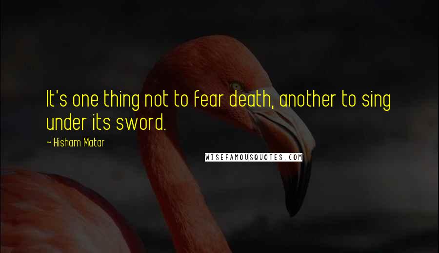 Hisham Matar Quotes: It's one thing not to fear death, another to sing under its sword.