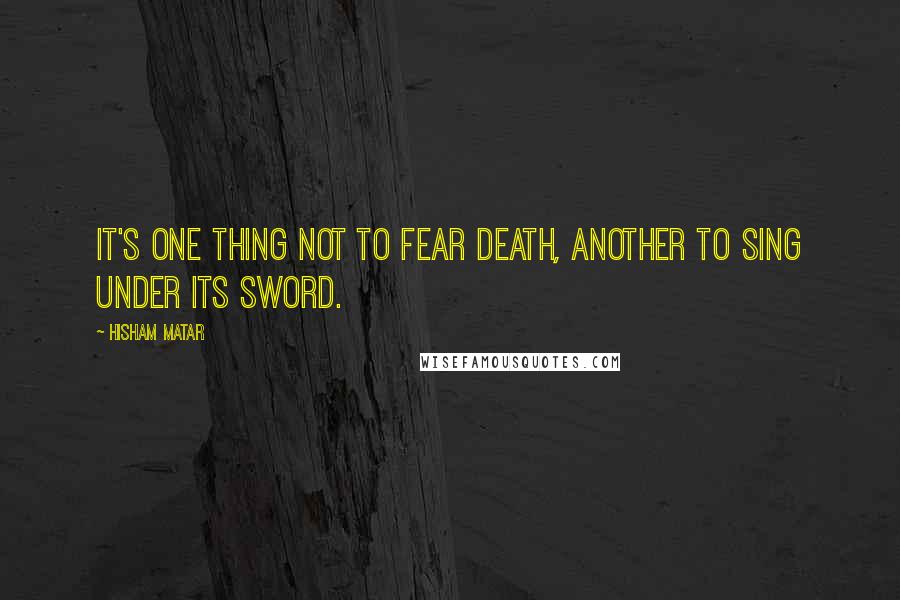 Hisham Matar Quotes: It's one thing not to fear death, another to sing under its sword.