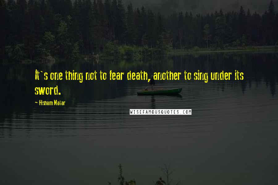 Hisham Matar Quotes: It's one thing not to fear death, another to sing under its sword.