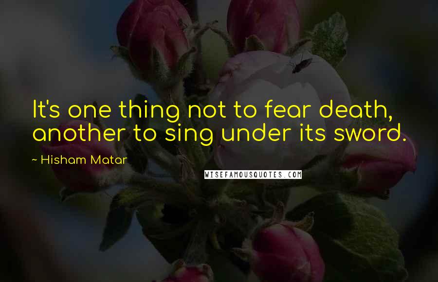 Hisham Matar Quotes: It's one thing not to fear death, another to sing under its sword.