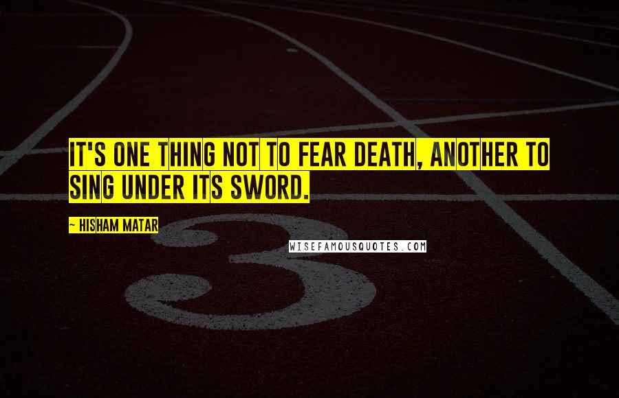 Hisham Matar Quotes: It's one thing not to fear death, another to sing under its sword.