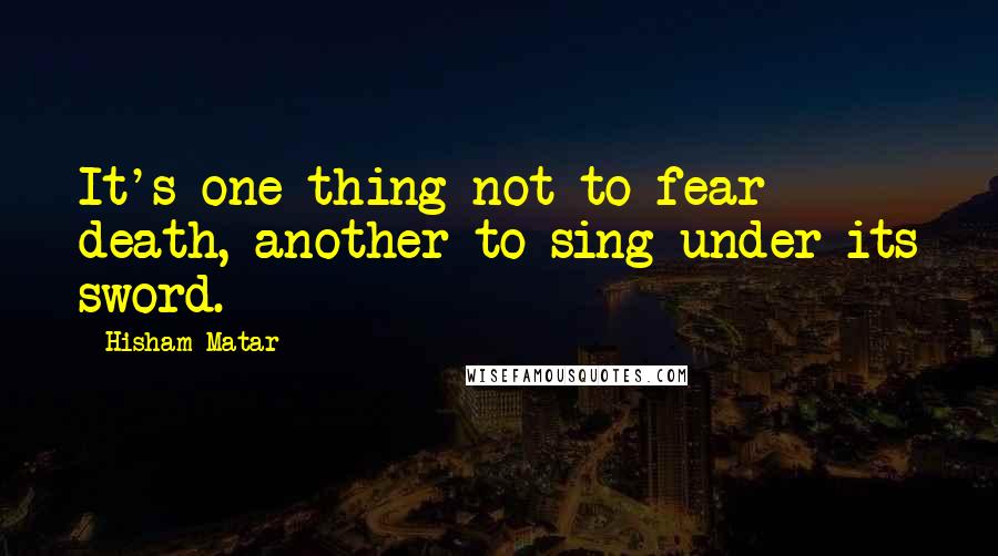 Hisham Matar Quotes: It's one thing not to fear death, another to sing under its sword.