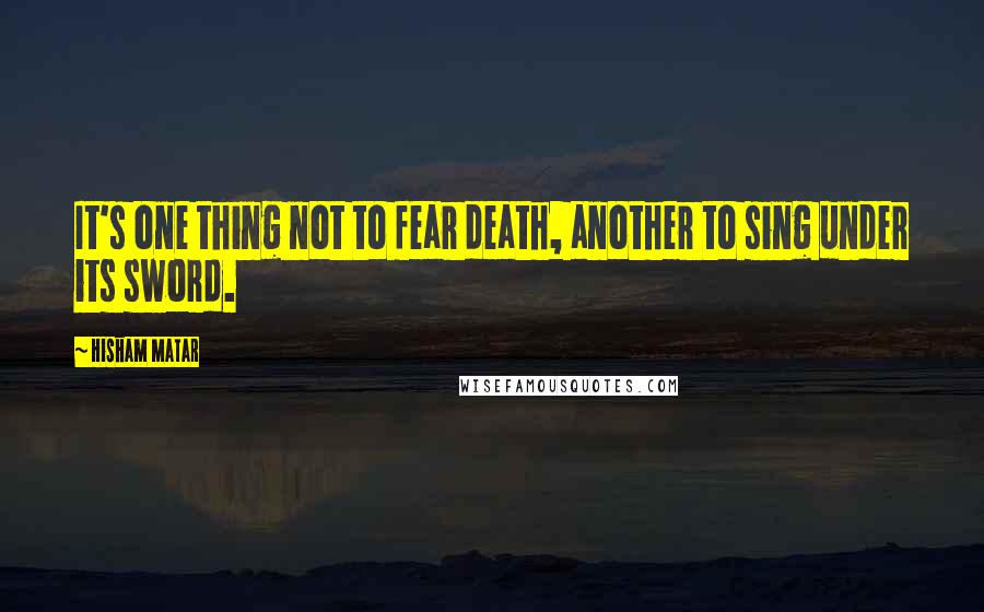 Hisham Matar Quotes: It's one thing not to fear death, another to sing under its sword.