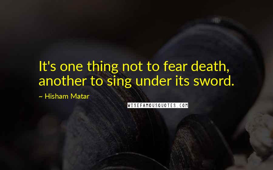 Hisham Matar Quotes: It's one thing not to fear death, another to sing under its sword.