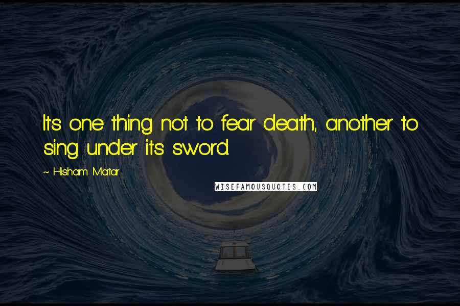 Hisham Matar Quotes: It's one thing not to fear death, another to sing under its sword.